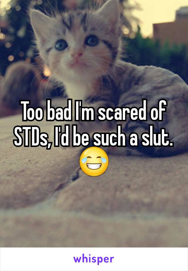 Too bad I'm scared of STDs, I'd be such a slut.
😂