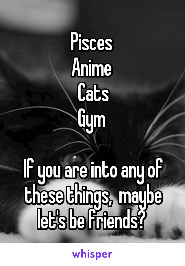 Pisces 
Anime 
Cats
Gym 

If you are into any of these things,  maybe let's be friends? 