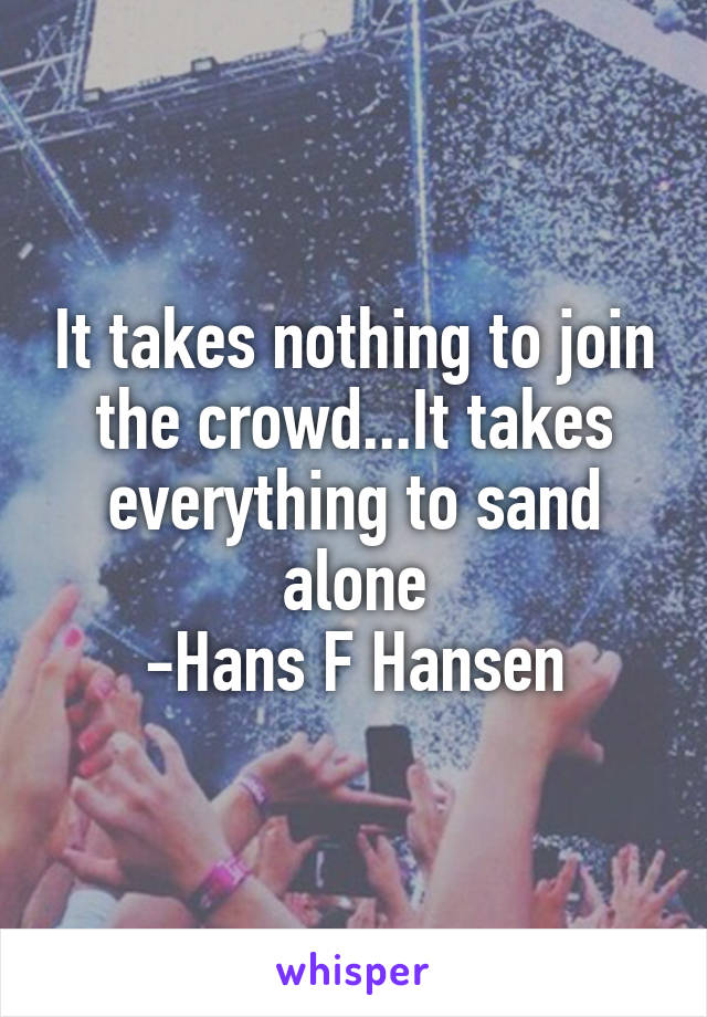 It takes nothing to join the crowd...It takes everything to sand alone
-Hans F Hansen