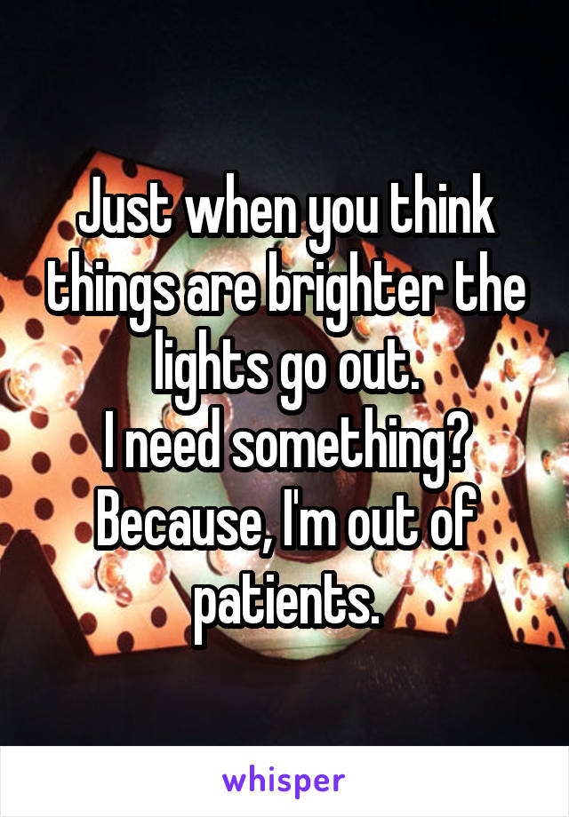 Just when you think things are brighter the lights go out.
I need something?
Because, I'm out of patients.