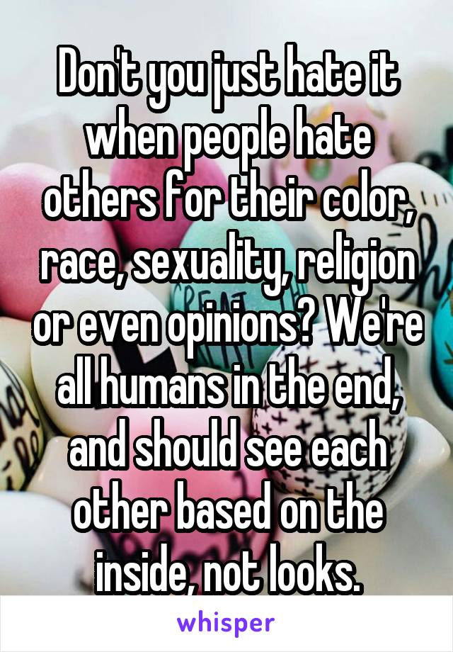 Don't you just hate it when people hate others for their color, race, sexuality, religion or even opinions? We're all humans in the end, and should see each other based on the inside, not looks.