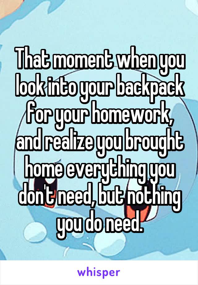That moment when you look into your backpack for your homework, and realize you brought home everything you don't need, but nothing you do need.