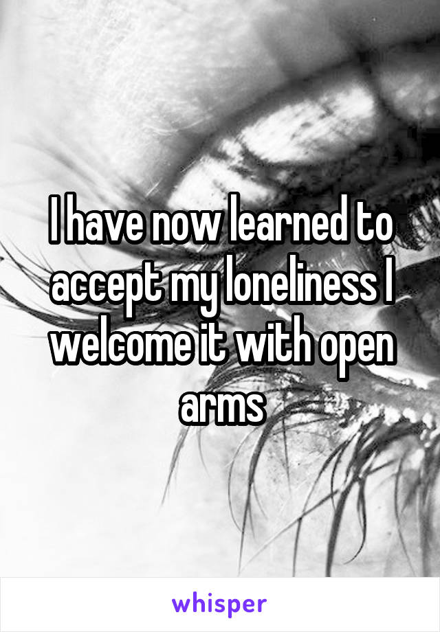 I have now learned to accept my loneliness I welcome it with open arms