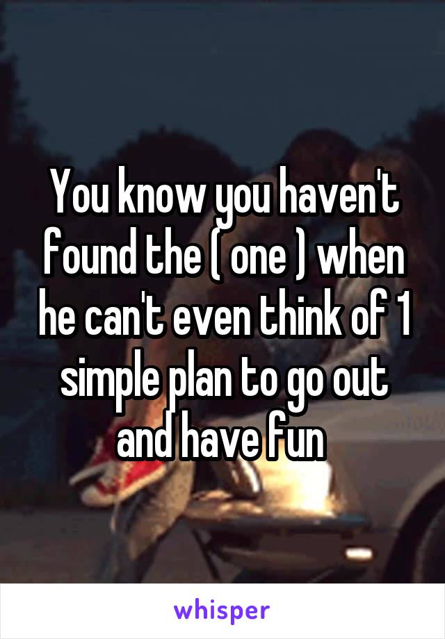You know you haven't found the ( one ) when he can't even think of 1 simple plan to go out and have fun 