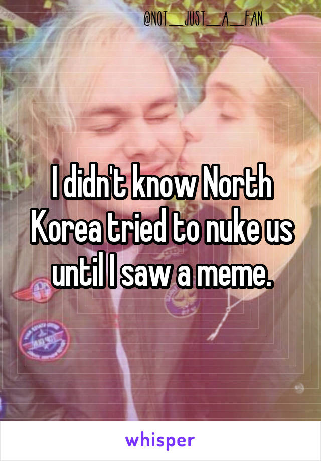 I didn't know North Korea tried to nuke us until I saw a meme.