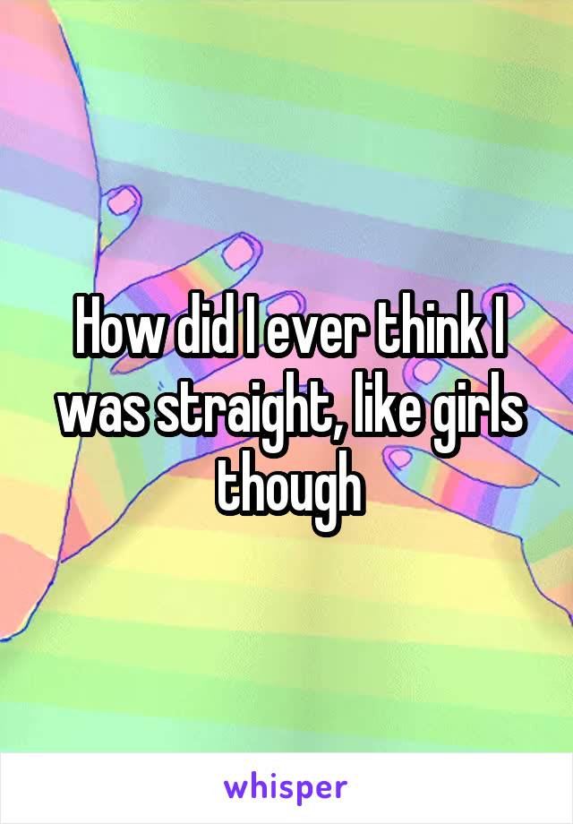 How did I ever think I was straight, like girls though
