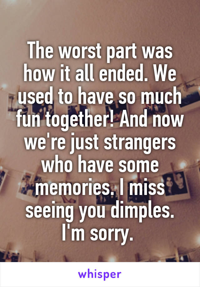 The worst part was how it all ended. We used to have so much fun together! And now we're just strangers who have some memories. I miss seeing you dimples. I'm sorry. 