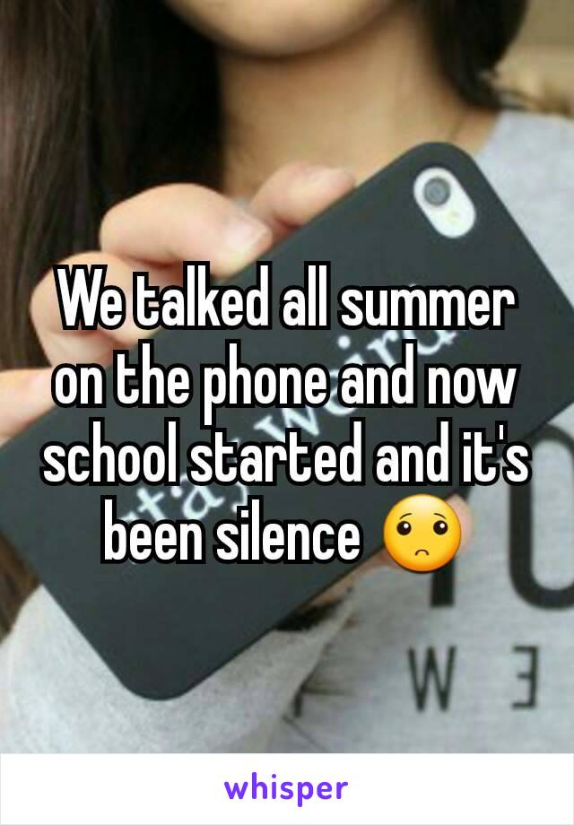 We talked all summer on the phone and now school started and it's been silence 🙁