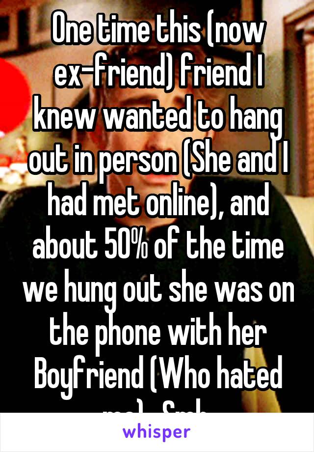 One time this (now ex-friend) friend I knew wanted to hang out in person (She and I had met online), and about 50% of the time we hung out she was on the phone with her Boyfriend (Who hated me).. Smh.