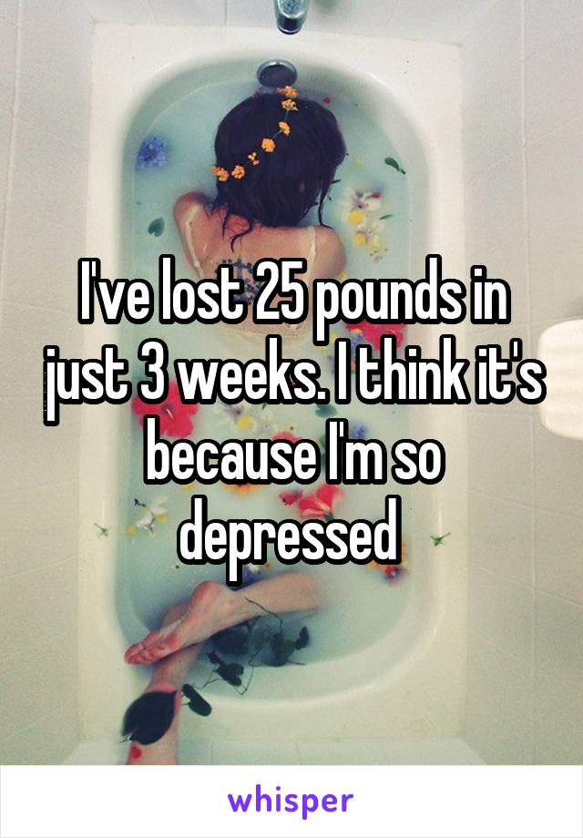 I've lost 25 pounds in just 3 weeks. I think it's because I'm so depressed 