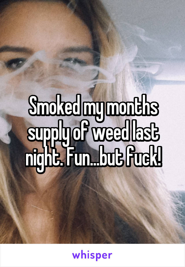 Smoked my months supply of weed last night. Fun...but fuck!
