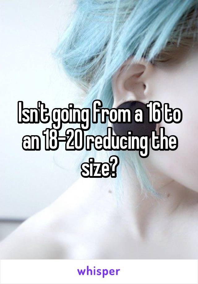 Isn't going from a 16 to an 18-20 reducing the size?