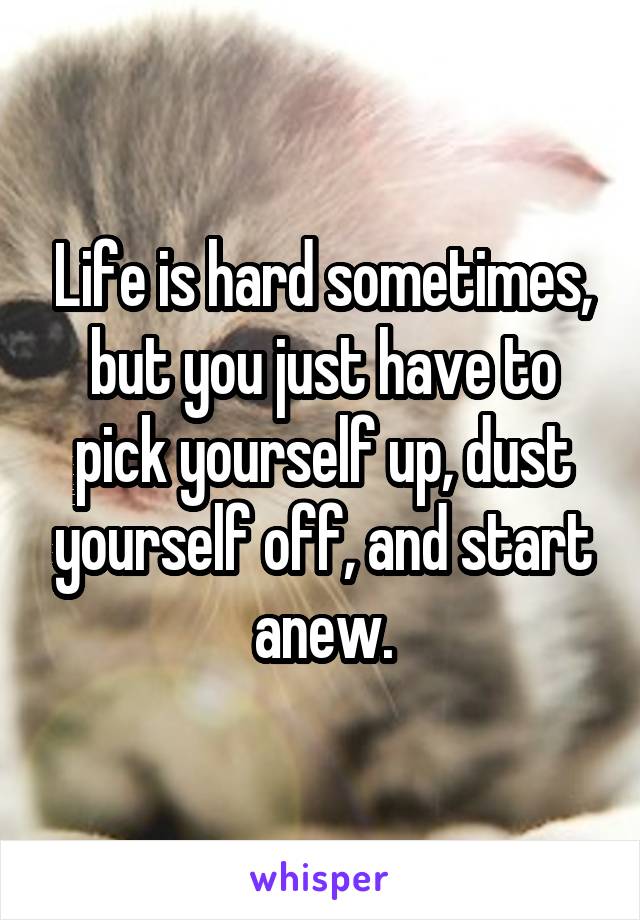 Life is hard sometimes, but you just have to pick yourself up, dust yourself off, and start anew.