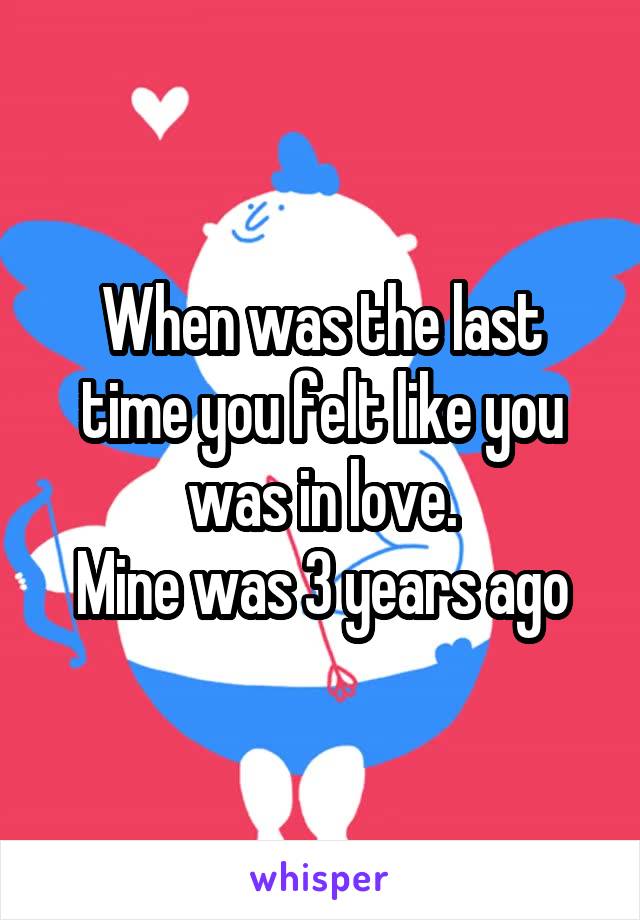 When was the last time you felt like you was in love.
Mine was 3 years ago