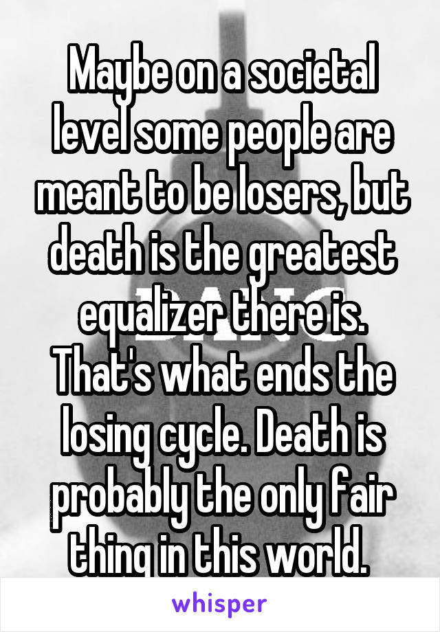 Maybe on a societal level some people are meant to be losers, but death is the greatest equalizer there is. That's what ends the losing cycle. Death is probably the only fair thing in this world. 