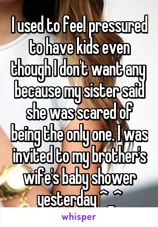 I used to feel pressured to have kids even though I don't want any  because my sister said she was scared of being the only one. I was invited to my brother's wife's baby shower yesterday ^_^