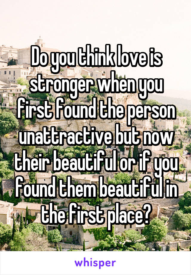 Do you think love is stronger when you first found the person unattractive but now their beautiful or if you found them beautiful in the first place?
