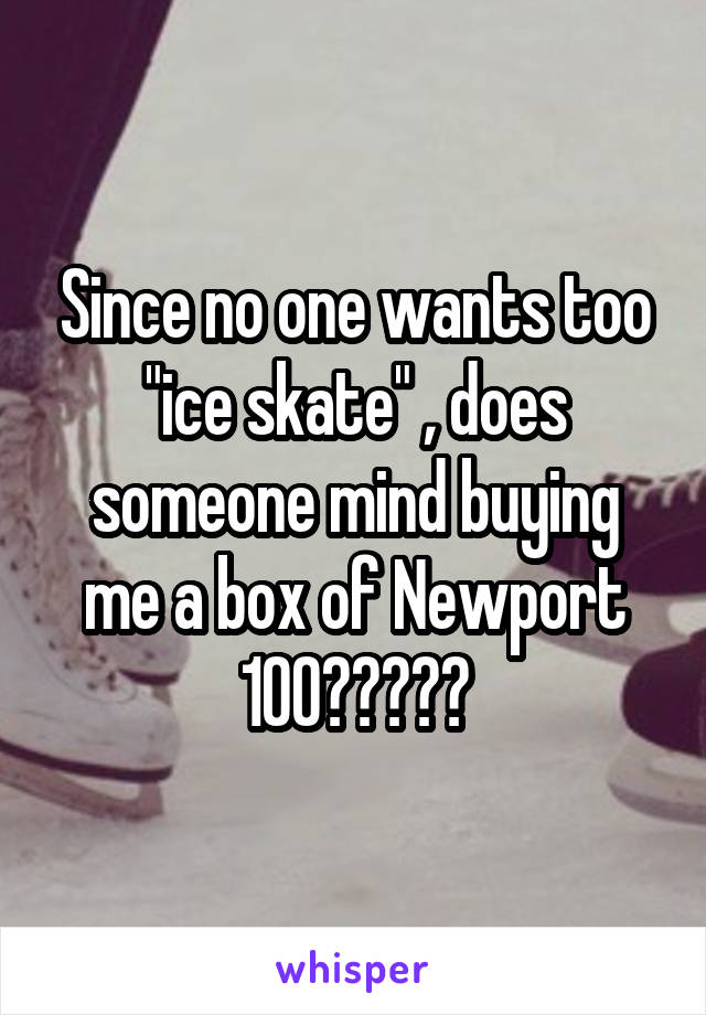 Since no one wants too "ice skate" , does someone mind buying me a box of Newport 100?????