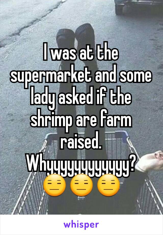 I was at the supermarket and some lady asked if the shrimp are farm raised. Whyyyyyyyyyyyy?  😑😑😑