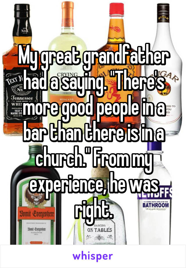 My great grandfather had a saying. "There's more good people in a bar than there is in a church." From my experience, he was right.