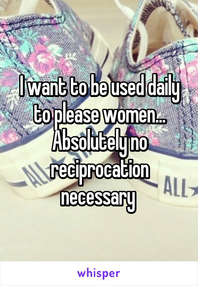 I want to be used daily to please women... Absolutely no reciprocation necessary 