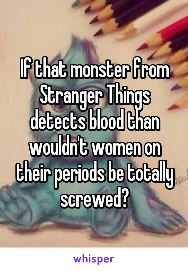 If that monster from Stranger Things detects blood than wouldn't women on their periods be totally screwed?