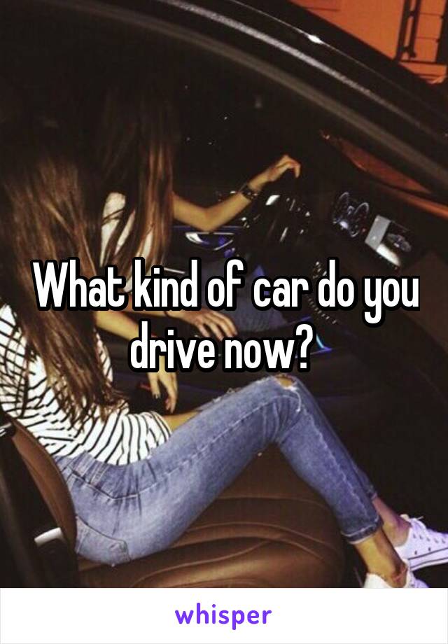 What kind of car do you drive now? 