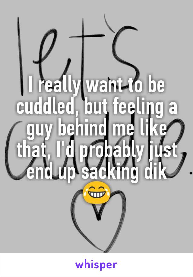 I really want to be cuddled, but feeling a guy behind me like that, I'd probably just end up sacking dik 😂