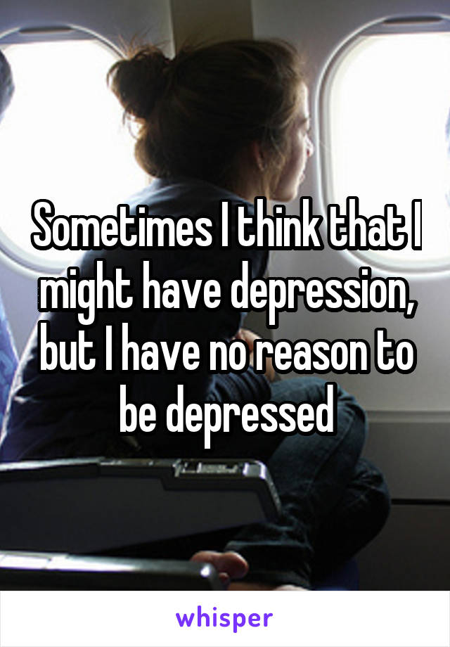 Sometimes I think that I might have depression, but I have no reason to be depressed