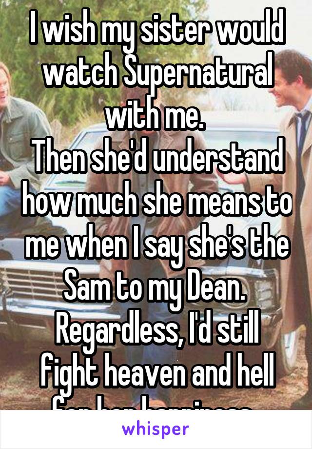 I wish my sister would watch Supernatural with me. 
Then she'd understand how much she means to me when I say she's the Sam to my Dean. 
Regardless, I'd still fight heaven and hell for her happiness. 