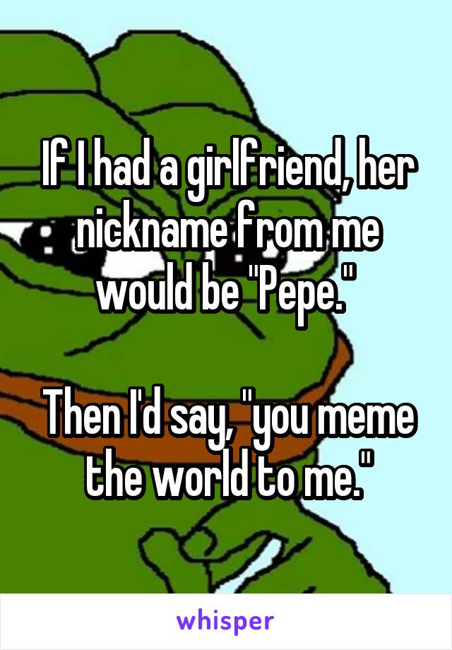 If I had a girlfriend, her nickname from me would be "Pepe." 

Then I'd say, "you meme the world to me."