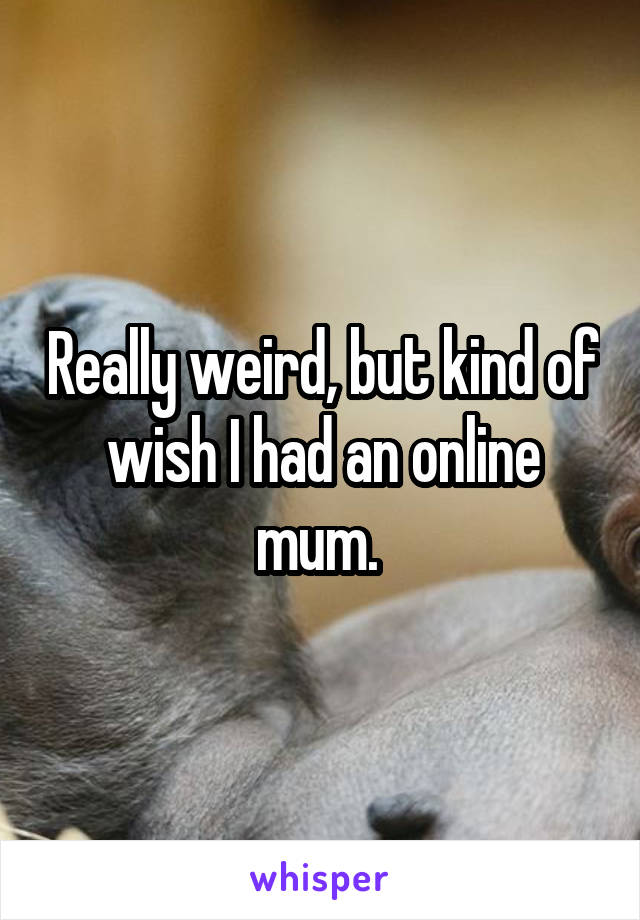 Really weird, but kind of wish I had an online mum. 