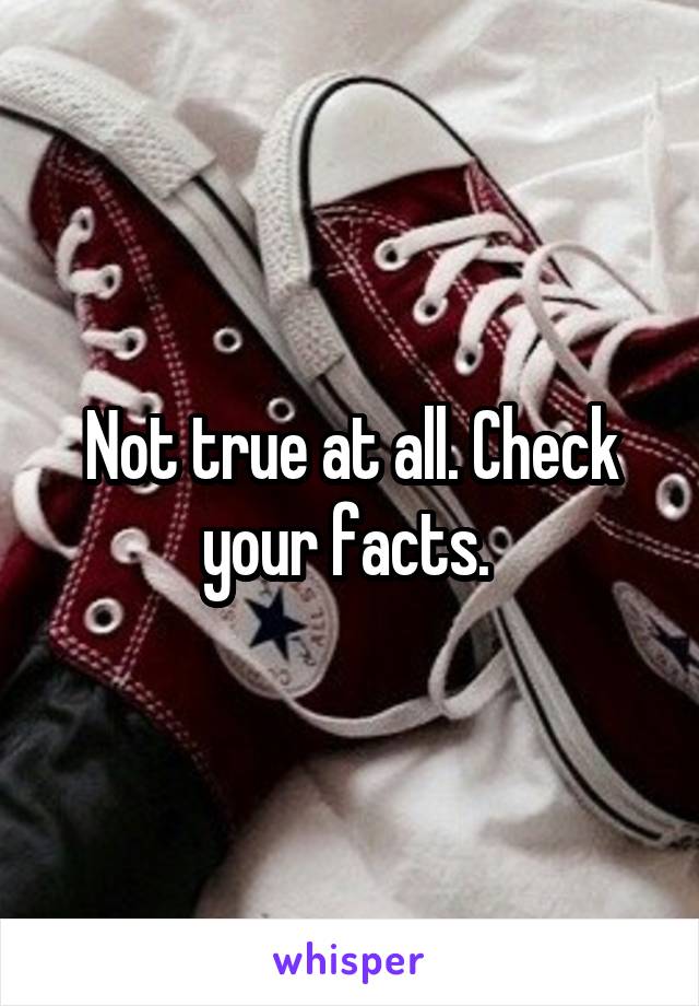 Not true at all. Check your facts. 