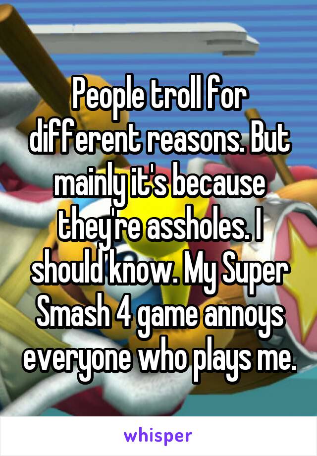 People troll for different reasons. But mainly it's because they're assholes. I should know. My Super Smash 4 game annoys everyone who plays me.