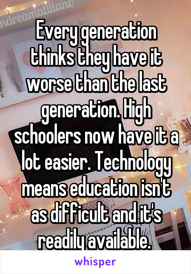 Every generation thinks they have it worse than the last generation. High schoolers now have it a lot easier. Technology means education isn't as difficult and it's readily available. 