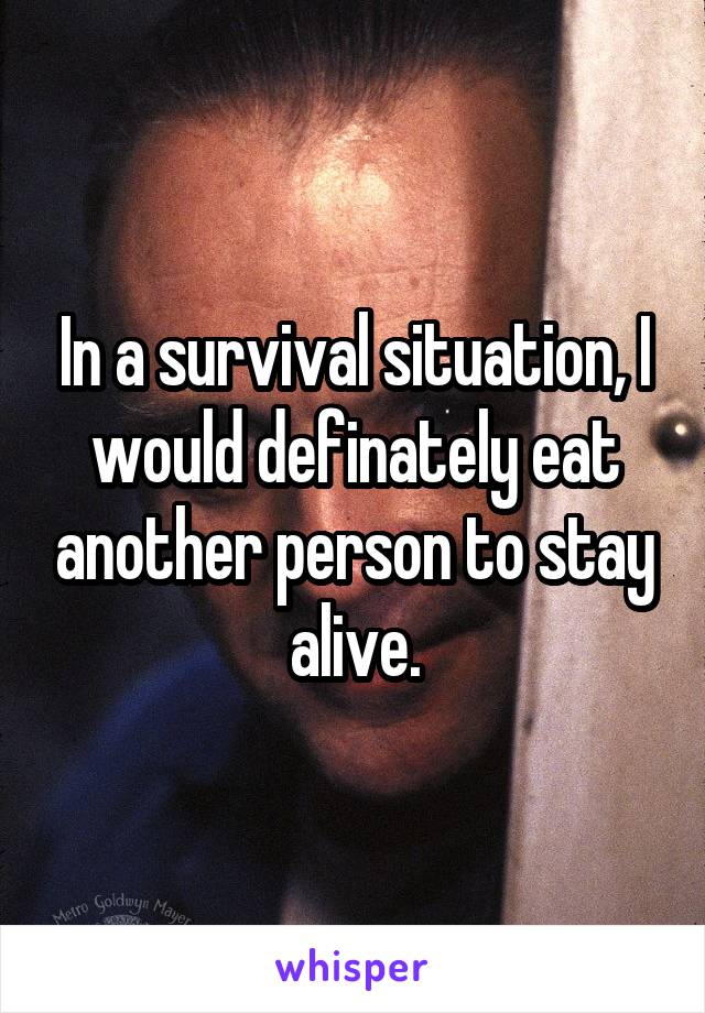 In a survival situation, I would definately eat another person to stay alive.