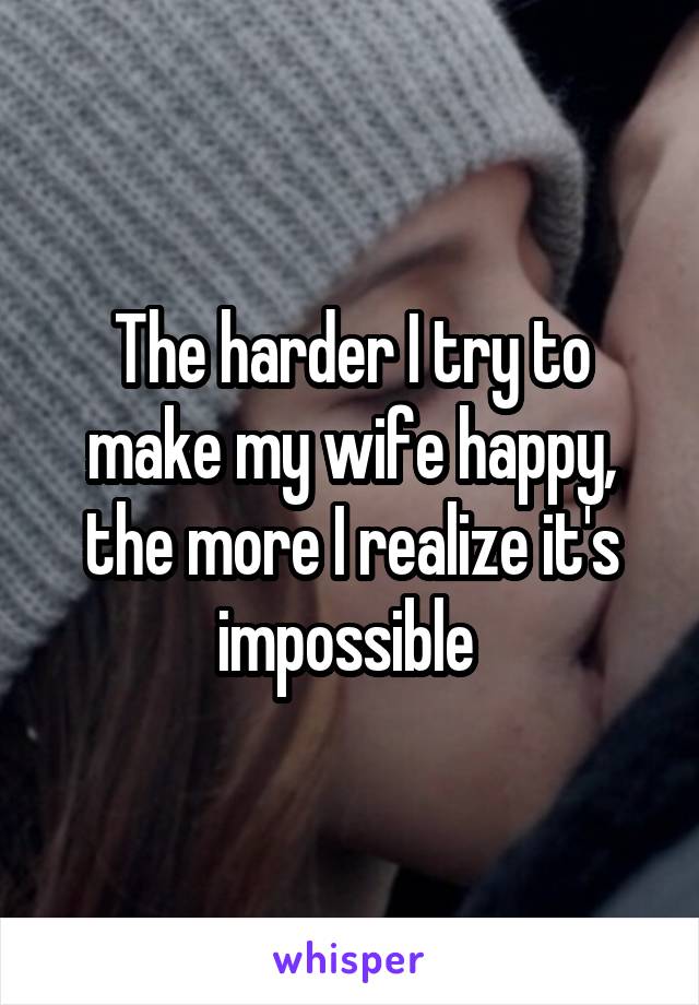 The harder I try to make my wife happy, the more I realize it's impossible 