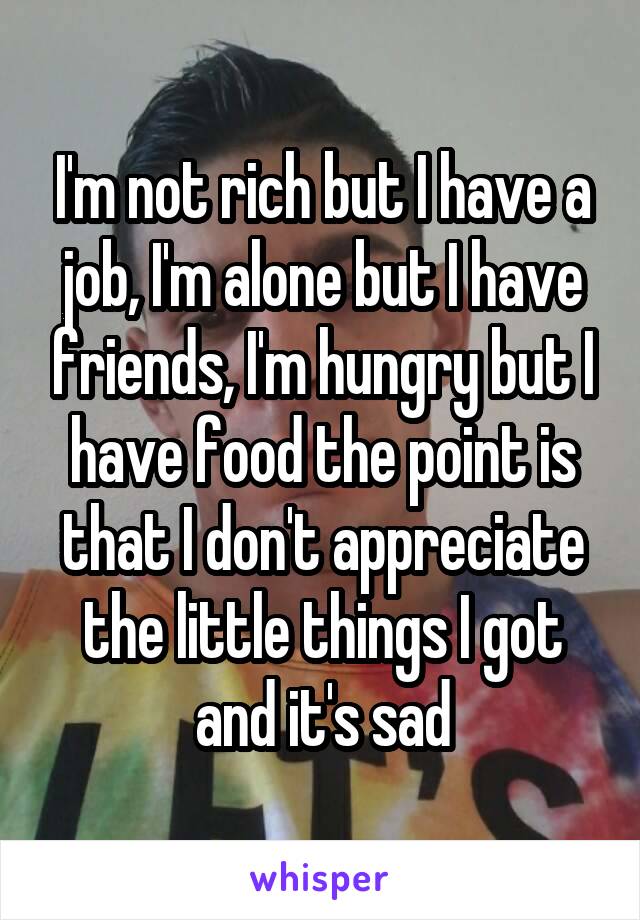 I'm not rich but I have a job, I'm alone but I have friends, I'm hungry but I have food the point is that I don't appreciate the little things I got and it's sad