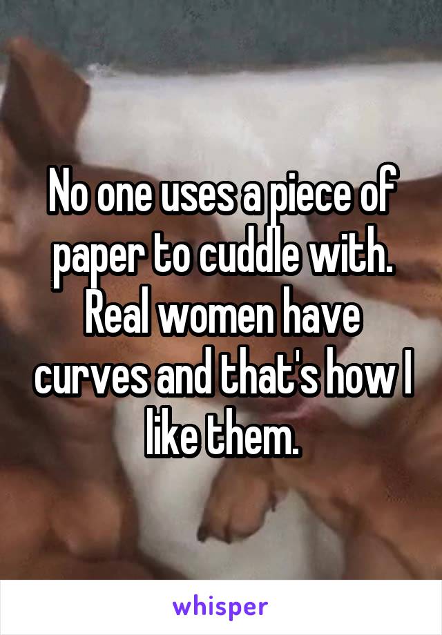 No one uses a piece of paper to cuddle with. Real women have curves and that's how I like them.