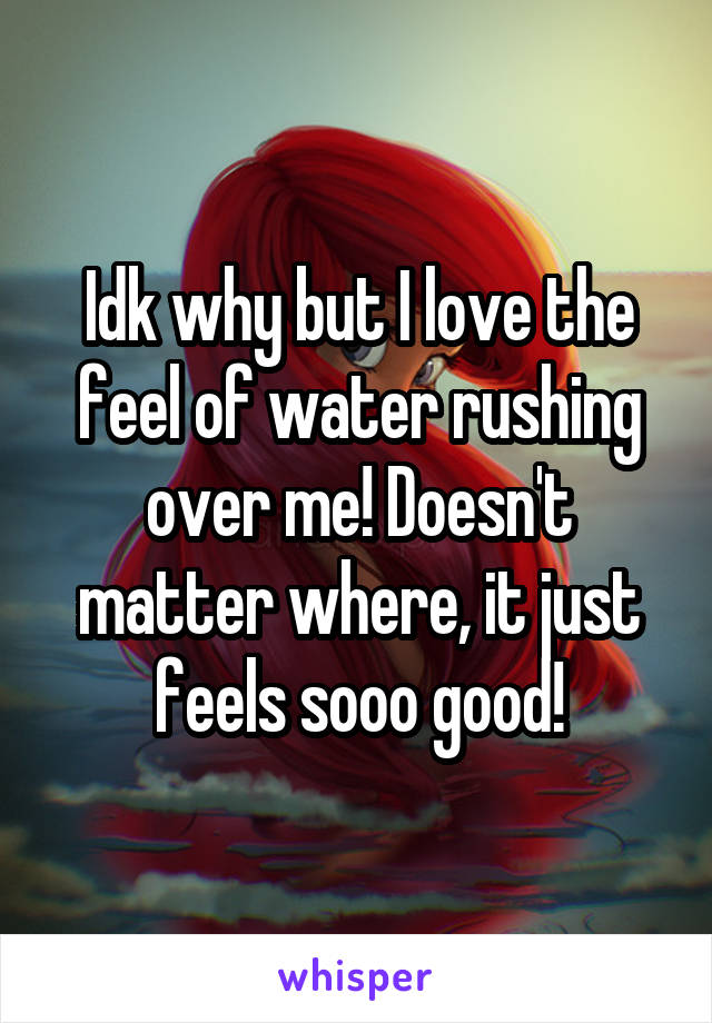 Idk why but I love the feel of water rushing over me! Doesn't matter where, it just feels sooo good!