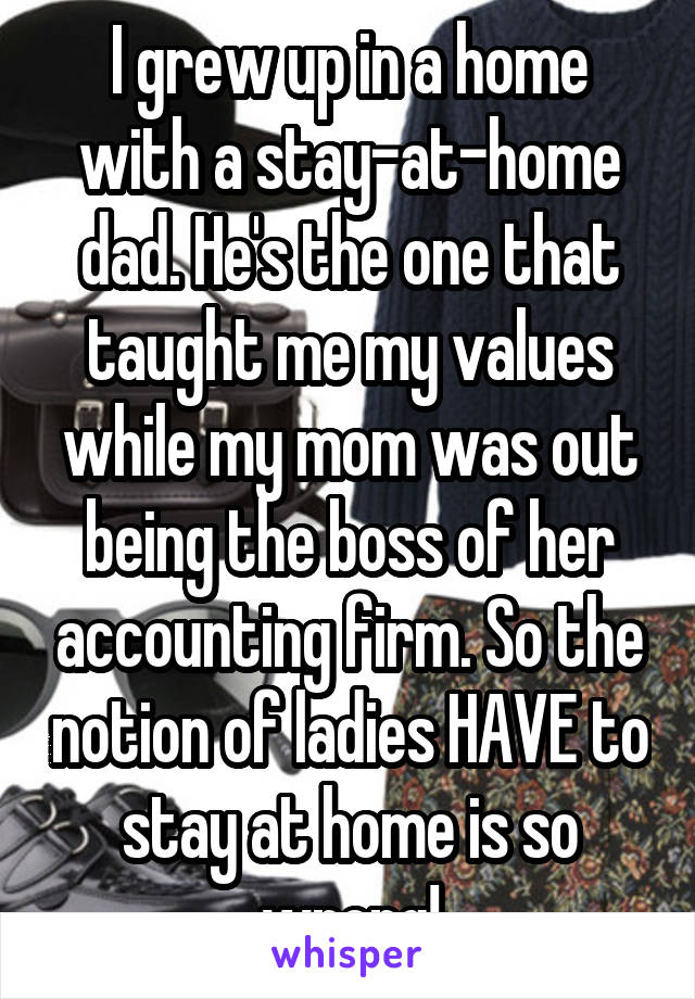 I grew up in a home with a stay-at-home dad. He's the one that taught me my values while my mom was out being the boss of her accounting firm. So the notion of ladies HAVE to stay at home is so wrong!