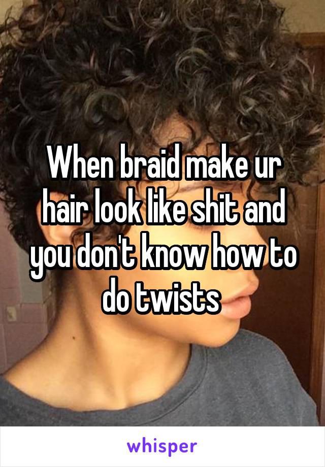 When braid make ur hair look like shit and you don't know how to do twists 