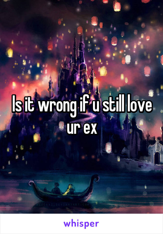 Is it wrong if u still love ur ex