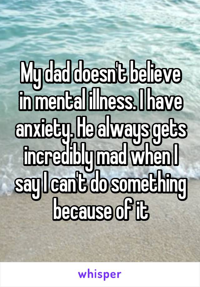 My dad doesn't believe in mental illness. I have anxiety. He always gets incredibly mad when I say I can't do something because of it