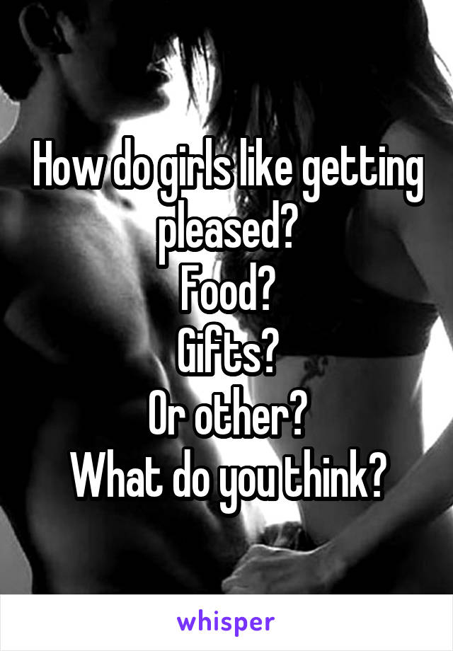 How do girls like getting pleased?
Food?
Gifts?
Or other?
What do you think?