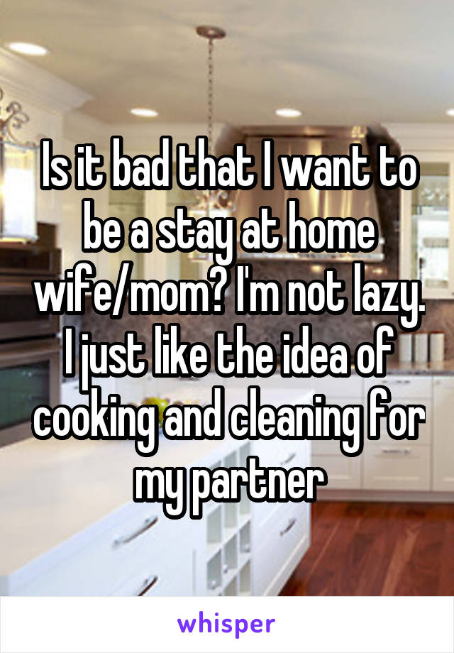 Is it bad that I want to be a stay at home wife/mom? I'm not lazy. I just like the idea of cooking and cleaning for my partner