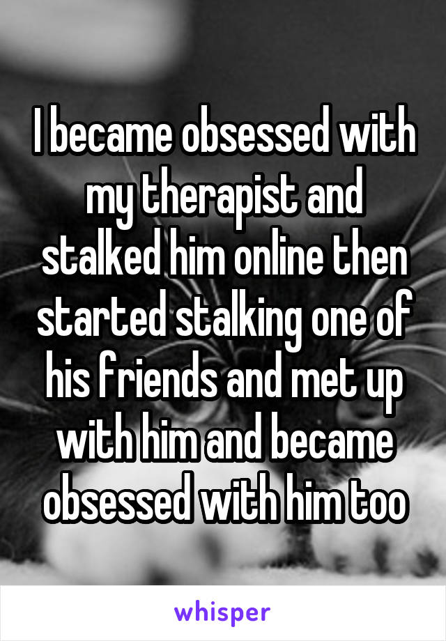 I became obsessed with my therapist and stalked him online then started stalking one of his friends and met up with him and became obsessed with him too