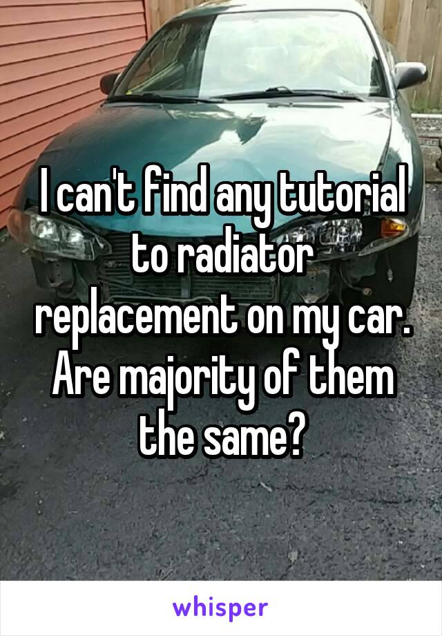 I can't find any tutorial to radiator replacement on my car. Are majority of them the same?