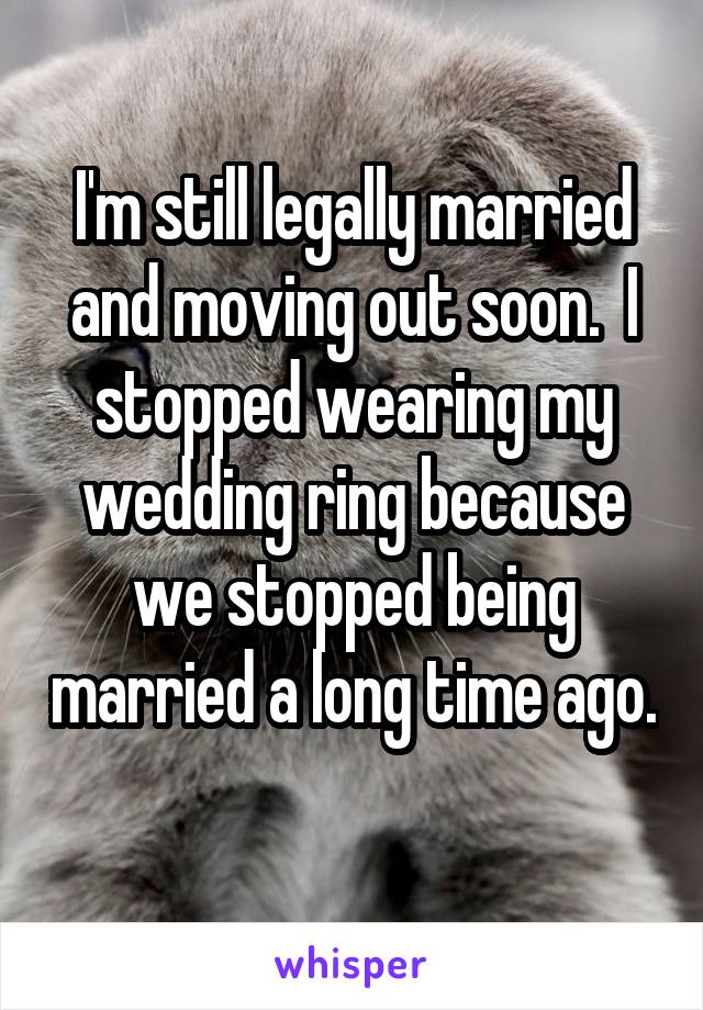 I'm still legally married and moving out soon.  I stopped wearing my wedding ring because we stopped being married a long time ago. 