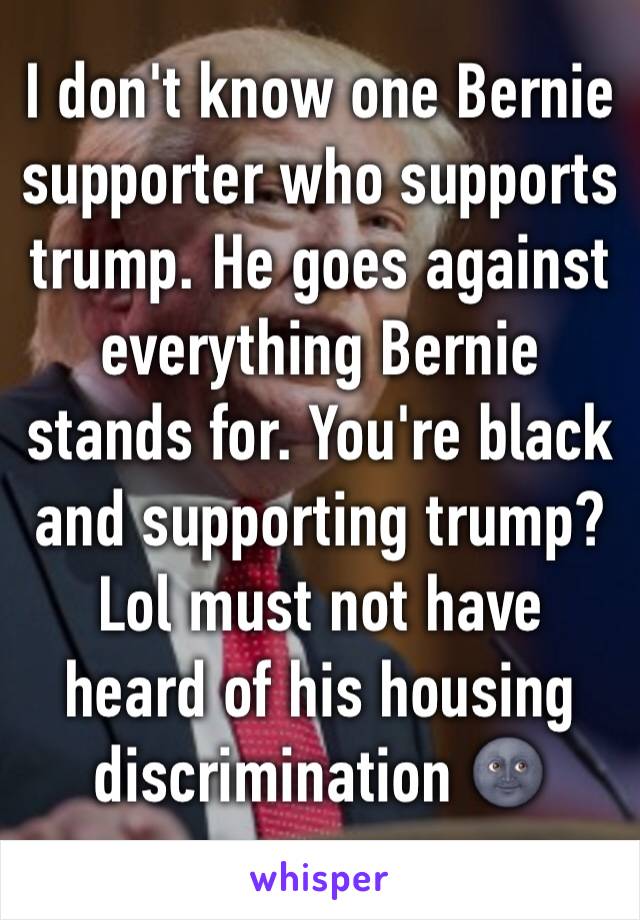 I don't know one Bernie supporter who supports trump. He goes against everything Bernie stands for. You're black and supporting trump? Lol must not have heard of his housing discrimination 🌚